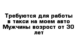 Требуются для работы в такси на моем авто Мужчины возрост от 30 лет 